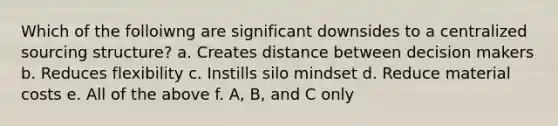 Which of the folloiwng are significant downsides to a centralized sourcing structure? a. Creates distance between decision makers b. Reduces flexibility c. Instills silo mindset d. Reduce material costs e. All of the above f. A, B, and C only