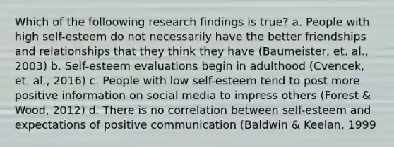 Which of the folloowing research findings is true? a. People with high self-esteem do not necessarily have the better friendships and relationships that they think they have (Baumeister, et. al., 2003) b. Self-esteem evaluations begin in adulthood (Cvencek, et. al., 2016) c. People with low self-esteem tend to post more positive information on social media to impress others (Forest & Wood, 2012) d. There is no correlation between self-esteem and expectations of positive communication (Baldwin & Keelan, 1999