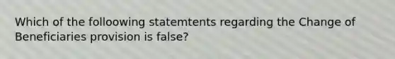 Which of the folloowing statemtents regarding the Change of Beneficiaries provision is false?