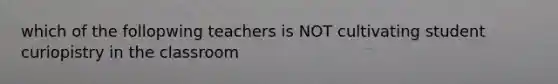 which of the follopwing teachers is NOT cultivating student curiopistry in the classroom