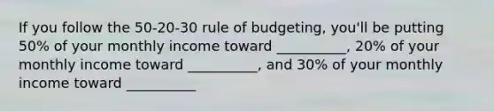 If you follow the 50-20-30 rule of budgeting, you'll be putting 50% of your monthly income toward __________, 20% of your monthly income toward __________, and 30% of your monthly income toward __________