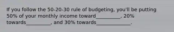 If you follow the 50-20-30 rule of budgeting, you'll be putting 50% of your monthly income toward__________, 20% towards__________, and 30% towards______________.