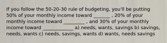 If you follow the 50-20-30 rule of budgeting, you'll be putting 50% of your monthly income toward _______ , 20% of your monthly income toward _________ , and 30% of your monthly income toward _____________ a) needs, wants, savings b) savings, needs, wants c) needs, savings, wants d) wants, needs savings