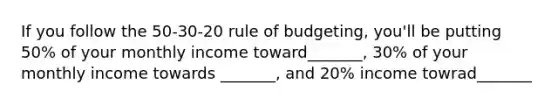 If you follow the 50-30-20 rule of budgeting, you'll be putting 50% of your monthly income toward_______, 30% of your monthly income towards _______, and 20% income towrad_______