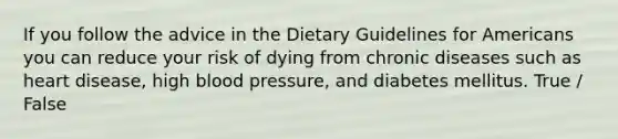 If you follow the advice in the Dietary Guidelines for Americans you can reduce your risk of dying from chronic diseases such as heart disease, high blood pressure, and diabetes mellitus. True / False