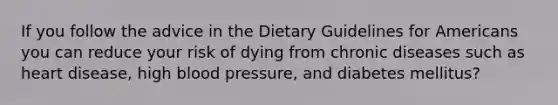 If you follow the advice in the Dietary Guidelines for Americans you can reduce your risk of dying from chronic diseases such as heart disease, high blood pressure, and diabetes mellitus?