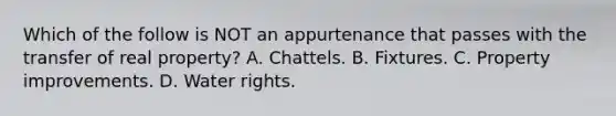 Which of the follow is NOT an appurtenance that passes with the transfer of real property? A. Chattels. B. Fixtures. C. Property improvements. D. Water rights.