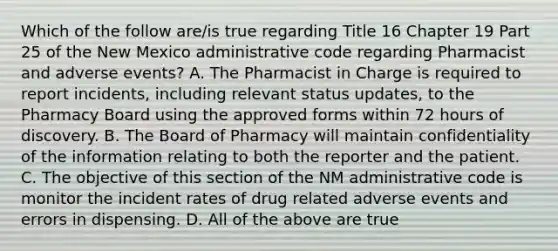 Which of the follow are/is true regarding Title 16 Chapter 19 Part 25 of the New Mexico administrative code regarding Pharmacist and adverse events? A. The Pharmacist in Charge is required to report incidents, including relevant status updates, to the Pharmacy Board using the approved forms within 72 hours of discovery. B. The Board of Pharmacy will maintain confidentiality of the information relating to both the reporter and the patient. C. The objective of this section of the NM administrative code is monitor the incident rates of drug related adverse events and errors in dispensing. D. All of the above are true