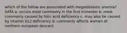 which of the follow are associated with megaloblastic anemia? SATA a. occurs most commonly in the first trimester b. most commonly caused by folic acid deficiency c. may also be caused by vitamin b12 deficiency d. commonly affects women of northern european descent