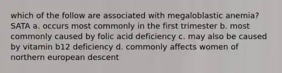 which of the follow are associated with megaloblastic anemia? SATA a. occurs most commonly in the first trimester b. most commonly caused by folic acid deficiency c. may also be caused by vitamin b12 deficiency d. commonly affects women of northern european descent