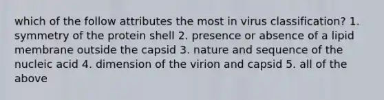 which of the follow attributes the most in virus classification? 1. symmetry of the protein shell 2. presence or absence of a lipid membrane outside the capsid 3. nature and sequence of the nucleic acid 4. dimension of the virion and capsid 5. all of the above