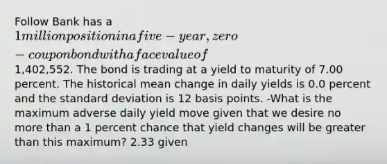 Follow Bank has a 1 million position in a five-year, zero-coupon bond with a face value of1,402,552. The bond is trading at a yield to maturity of 7.00 percent. The historical mean change in daily yields is 0.0 percent and the standard deviation is 12 basis points. -What is the maximum adverse daily yield move given that we desire no more than a 1 percent chance that yield changes will be greater than this maximum? 2.33 given