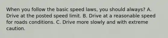 When you follow the basic speed laws, you should always? A. Drive at the posted speed limit. B. Drive at a reasonable speed for roads conditions. C. Drive more slowly and with extreme caution.