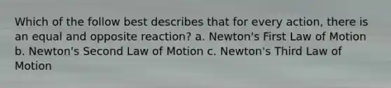 Which of the follow best describes that for every action, there is an equal and opposite reaction? a. Newton's First Law of Motion b. Newton's Second Law of Motion c. Newton's Third Law of Motion