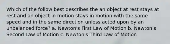 Which of the follow best describes the an object at rest stays at rest and an object in motion stays in motion with the same speed and in the same direction unless acted upon by an unbalanced force? a. Newton's First Law of Motion b. Newton's Second Law of Motion c. Newton's Third Law of Motion