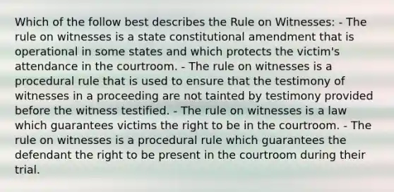 Which of the follow best describes the Rule on Witnesses: - The rule on witnesses is a state constitutional amendment that is operational in some states and which protects the victim's attendance in the courtroom. - The rule on witnesses is a procedural rule that is used to ensure that the testimony of witnesses in a proceeding are not tainted by testimony provided before the witness testified. - The rule on witnesses is a law which guarantees victims the right to be in the courtroom. - The rule on witnesses is a procedural rule which guarantees the defendant the right to be present in the courtroom during their trial.