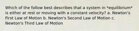 Which of the follow best describes that a system in *equilibrium* is either at rest or moving with a constant velocity? a. Newton's First Law of Motion b. Newton's Second Law of Motion c. Newton's Third Law of Motion