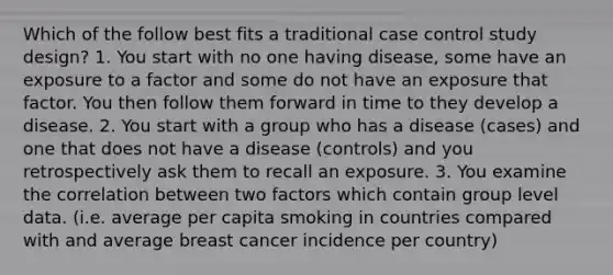 Which of the follow best fits a traditional case control study design? 1. You start with no one having disease, some have an exposure to a factor and some do not have an exposure that factor. You then follow them forward in time to they develop a disease. 2. You start with a group who has a disease (cases) and one that does not have a disease (controls) and you retrospectively ask them to recall an exposure. 3. You examine the correlation between two factors which contain group level data. (i.e. average per capita smoking in countries compared with and average breast cancer incidence per country)