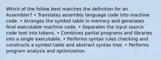 Which of the follow best matches the definition for an Assembler? • Translates assembly language code into machine code. • Arranges the symbol table in memory and generates final executable machine code. • Separates the input source code text into tokens. • Combines partial programs and libraries into a single executable. • Performs syntax rules checking and constructs a symbol table and abstract syntax tree. • Performs program analysis and optimization.