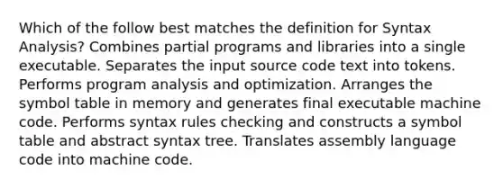 Which of the follow best matches the definition for Syntax Analysis? Combines partial programs and libraries into a single executable. Separates the input source code text into tokens. Performs program analysis and optimization. Arranges the symbol table in memory and generates final executable machine code. Performs syntax rules checking and constructs a symbol table and abstract syntax tree. Translates assembly language code into machine code.