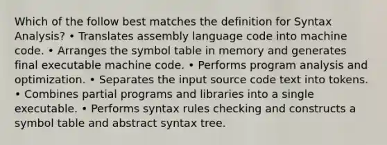 Which of the follow best matches the definition for Syntax Analysis? • Translates assembly language code into machine code. • Arranges the symbol table in memory and generates final executable machine code. • Performs program analysis and optimization. • Separates the input source code text into tokens. • Combines partial programs and libraries into a single executable. • Performs syntax rules checking and constructs a symbol table and abstract syntax tree.