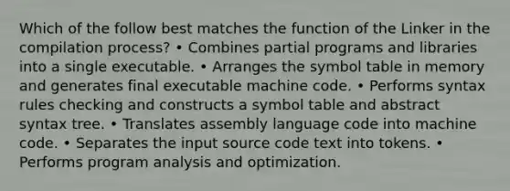 Which of the follow best matches the function of the Linker in the compilation process? • Combines partial programs and libraries into a single executable. • Arranges the symbol table in memory and generates final executable machine code. • Performs syntax rules checking and constructs a symbol table and abstract syntax tree. • Translates assembly language code into machine code. • Separates the input source code text into tokens. • Performs program analysis and optimization.