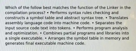 Which of the follow best matches the function of the Linker in the compilation process? • Performs syntax rules checking and constructs a symbol table and abstract syntax tree. • Translates assembly language code into machine code. • Separates the input source code text into tokens. • Performs program analysis and optimization. • Combines partial programs and libraries into a single executable. • Arranges the symbol table in memory and generates final executable machine code.