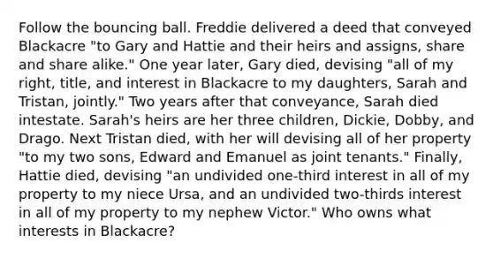 Follow the bouncing ball. Freddie delivered a deed that conveyed Blackacre "to Gary and Hattie and their heirs and assigns, share and share alike." One year later, Gary died, devising "all of my right, title, and interest in Blackacre to my daughters, Sarah and Tristan, jointly." Two years after that conveyance, Sarah died intestate. Sarah's heirs are her three children, Dickie, Dobby, and Drago. Next Tristan died, with her will devising all of her property "to my two sons, Edward and Emanuel as joint tenants." Finally, Hattie died, devising "an undivided one-third interest in all of my property to my niece Ursa, and an undivided two-thirds interest in all of my property to my nephew Victor." Who owns what interests in Blackacre?