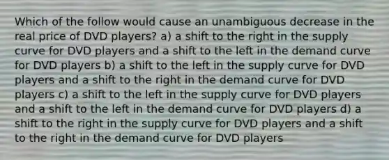 Which of the follow would cause an unambiguous decrease in the real price of DVD players? a) a shift to the right in the supply curve for DVD players and a shift to the left in the demand curve for DVD players b) a shift to the left in the supply curve for DVD players and a shift to the right in the demand curve for DVD players c) a shift to the left in the supply curve for DVD players and a shift to the left in the demand curve for DVD players d) a shift to the right in the supply curve for DVD players and a shift to the right in the demand curve for DVD players