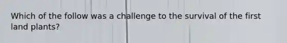 Which of the follow was a challenge to the survival of the first land plants?