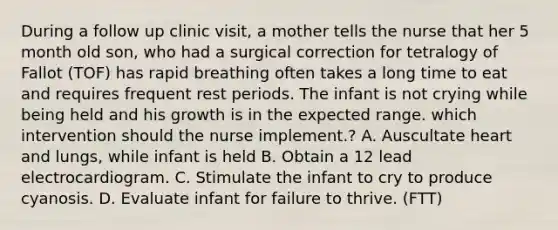 During a follow up clinic visit, a mother tells the nurse that her 5 month old son, who had a surgical correction for tetralogy of Fallot (TOF) has rapid breathing often takes a long time to eat and requires frequent rest periods. The infant is not crying while being held and his growth is in the expected range. which intervention should the nurse implement.? A. Auscultate heart and lungs, while infant is held B. Obtain a 12 lead electrocardiogram. C. Stimulate the infant to cry to produce cyanosis. D. Evaluate infant for failure to thrive. (FTT)