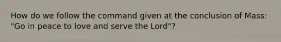 How do we follow the command given at the conclusion of Mass: "Go in peace to love and serve the Lord"?