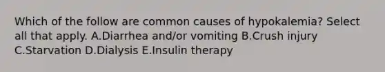 Which of the follow are common causes of hypokalemia? Select all that apply. A.Diarrhea and/or vomiting B.Crush injury C.Starvation D.Dialysis E.Insulin therapy