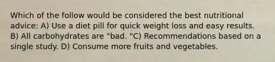 Which of the follow would be considered the best nutritional advice: A) Use a diet pill for quick weight loss and easy results. B) All carbohydrates are "bad. "C) Recommendations based on a single study. D) Consume more fruits and vegetables.