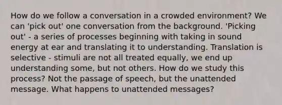 How do we follow a conversation in a crowded environment? We can 'pick out' one conversation from the background. 'Picking out' - a series of processes beginning with taking in sound energy at ear and translating it to understanding. Translation is selective - stimuli are not all treated equally, we end up understanding some, but not others. How do we study this process? Not the passage of speech, but the unattended message. What happens to unattended messages?