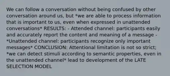 We can follow a conversation without being confused by other conversation around us, but *we are able to process information that is important to us, even when expressed in unattended conversations* RESULTS: - Attended channel: participants easily and accurately report the content and meaning of a message - *Unattended channel: participants recognize only important messages* CONCLUSION: Attentional limitation is not so strict; *we can detect stimuli according to semantic properties, even in the unattended channel* lead to development of the LATE SELECTION MODEL