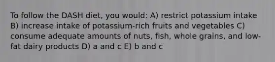 To follow the DASH diet, you would: A) restrict potassium intake B) increase intake of potassium-rich fruits and vegetables C) consume adequate amounts of nuts, fish, whole grains, and low-fat dairy products D) a and c E) b and c