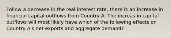 Follow a decrease in the real interest rate, there is an increase in financial capital outflows from Country A. The increas in capital outflows will most likely have which of the following effects on Country A's net exports and aggregate demand?