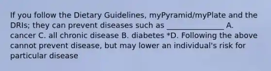 If you follow the Dietary Guidelines, myPyramid/myPlate and the DRIs; they can prevent diseases such as _______________ A. cancer C. all chronic disease B. diabetes *D. Following the above cannot prevent disease, but may lower an individual's risk for particular disease