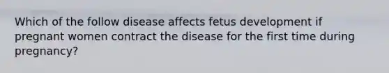 Which of the follow disease affects fetus development if pregnant women contract the disease for the first time during pregnancy?