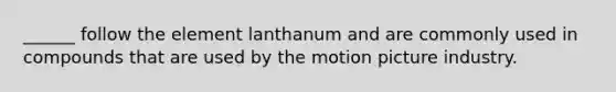 ______ follow the element lanthanum and are commonly used in compounds that are used by the motion picture industry.