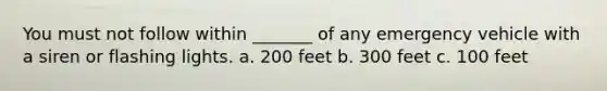 You must not follow within _______ of any emergency vehicle with a siren or flashing lights. a. 200 feet b. 300 feet c. 100 feet