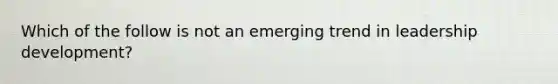 Which of the follow is not an emerging trend in leadership development?