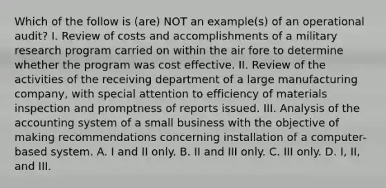 Which of the follow is (are) NOT an example(s) of an operational audit? I. Review of costs and accomplishments of a military research program carried on within the air fore to determine whether the program was cost effective. II. Review of the activities of the receiving department of a large manufacturing company, with special attention to efficiency of materials inspection and promptness of reports issued. III. Analysis of the accounting system of a small business with the objective of making recommendations concerning installation of a computer-based system. A. I and II only. B. II and III only. C. III only. D. I, II, and III.