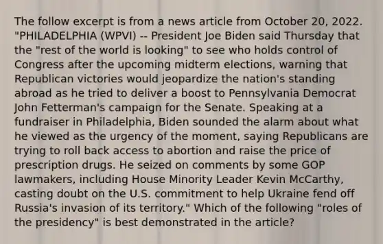 The follow excerpt is from a news article from October 20, 2022. "PHILADELPHIA (WPVI) -- President Joe Biden said Thursday that the "rest of the world is looking" to see who holds control of Congress after the upcoming midterm elections, warning that Republican victories would jeopardize the nation's standing abroad as he tried to deliver a boost to Pennsylvania Democrat John Fetterman's campaign for the Senate. Speaking at a fundraiser in Philadelphia, Biden sounded the alarm about what he viewed as the urgency of the moment, saying Republicans are trying to roll back access to abortion and raise the price of prescription drugs. He seized on comments by some GOP lawmakers, including House Minority Leader Kevin McCarthy, casting doubt on the U.S. commitment to help Ukraine fend off Russia's invasion of its territory." Which of the following "roles of the presidency" is best demonstrated in the article?