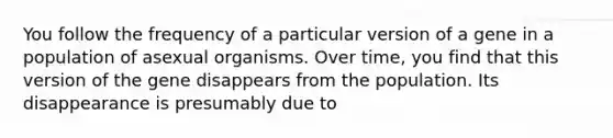 You follow the frequency of a particular version of a gene in a population of asexual organisms. Over time, you find that this version of the gene disappears from the population. Its disappearance is presumably due to