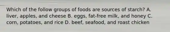 Which of the follow groups of foods are sources of starch? A. liver, apples, and cheese B. eggs, fat-free milk, and honey C. corn, potatoes, and rice D. beef, seafood, and roast chicken