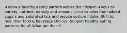 -Follow a healthy eating pattern across the lifespan -Focus on variety, nutrient, density and amount -Limit calories from added sugars and saturated fats and reduce sodium intake -Shift to heal their food & beverage choices -Support healthy eating patterns for all What are these?