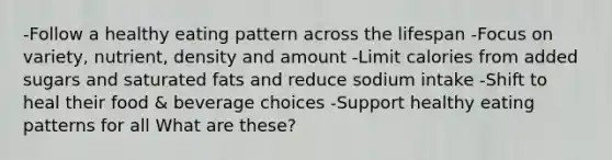 -Follow a healthy eating pattern across the lifespan -Focus on variety, nutrient, density and amount -Limit calories from added sugars and saturated fats and reduce sodium intake -Shift to heal their food & beverage choices -Support healthy eating patterns for all What are these?