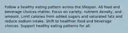 Follow a healthy eating pattern across the lifespan. All food and beverage choices matter. Focus on variety, nutrient density, and amount. Limit calories from added sugars and saturated fats and reduce sodium intake. Shift to healthier food and beverage choices. Support healthy eating patterns for all.